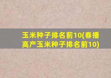 玉米种子排名前10(春播高产玉米种子排名前10)