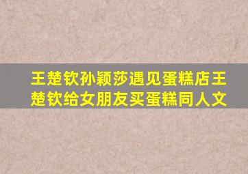 王楚钦孙颖莎遇见蛋糕店王楚钦给女朋友买蛋糕同人文