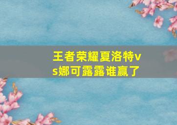 王者荣耀夏洛特vs娜可露露谁赢了