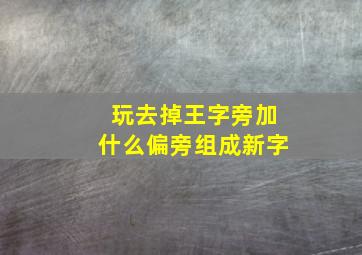 玩去掉王字旁加什么偏旁组成新字