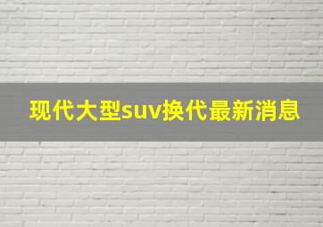 现代大型suv换代最新消息