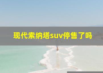 现代索纳塔suv停售了吗