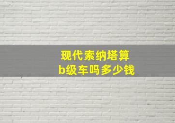 现代索纳塔算b级车吗多少钱