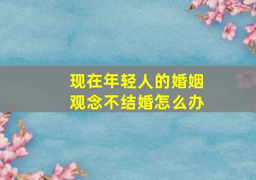 现在年轻人的婚姻观念不结婚怎么办