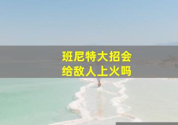 班尼特大招会给敌人上火吗