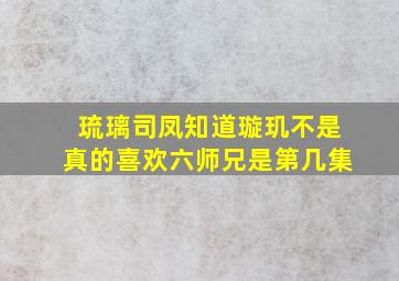 琉璃司凤知道璇玑不是真的喜欢六师兄是第几集