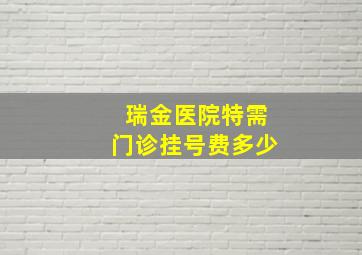 瑞金医院特需门诊挂号费多少