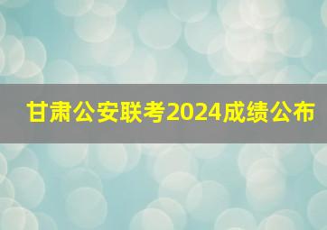 甘肃公安联考2024成绩公布