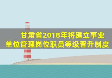 甘肃省2018年将建立事业单位管理岗位职员等级晋升制度