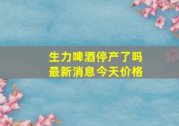 生力啤酒停产了吗最新消息今天价格