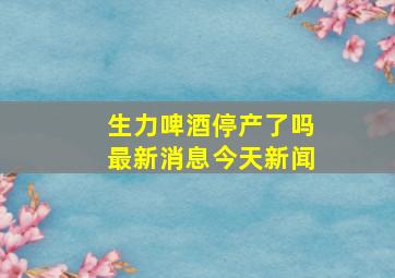 生力啤酒停产了吗最新消息今天新闻