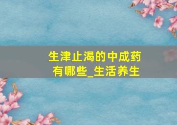 生津止渴的中成药有哪些_生活养生