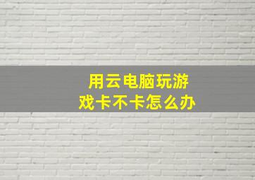 用云电脑玩游戏卡不卡怎么办