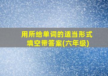 用所给单词的适当形式填空带答案(六年级)