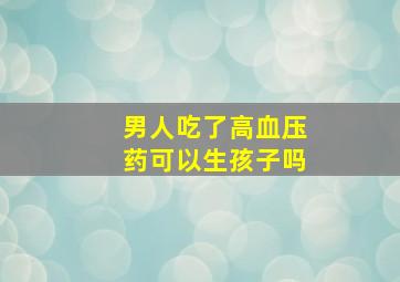 男人吃了高血压药可以生孩子吗