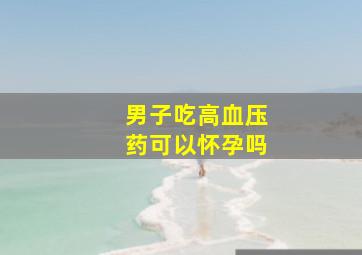 男子吃高血压药可以怀孕吗