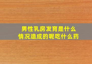 男性乳房发育是什么情况造成的呢吃什么药