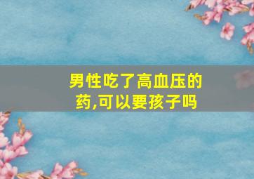 男性吃了高血压的药,可以要孩子吗