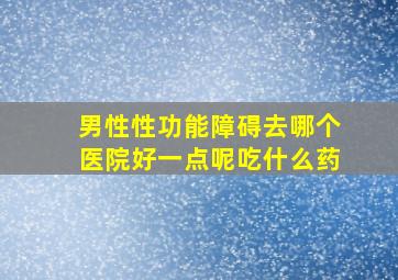 男性性功能障碍去哪个医院好一点呢吃什么药