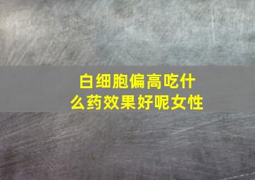 白细胞偏高吃什么药效果好呢女性