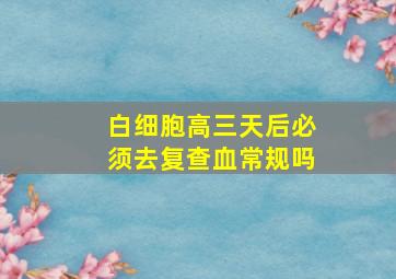 白细胞高三天后必须去复查血常规吗