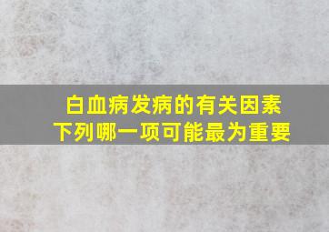 白血病发病的有关因素下列哪一项可能最为重要