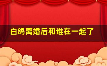 白鸽离婚后和谁在一起了