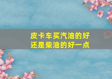 皮卡车买汽油的好还是柴油的好一点