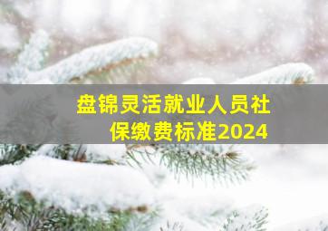 盘锦灵活就业人员社保缴费标准2024