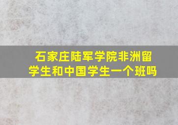 石家庄陆军学院非洲留学生和中国学生一个班吗