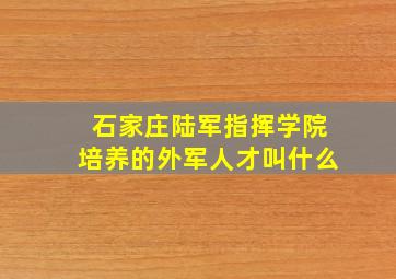 石家庄陆军指挥学院培养的外军人才叫什么