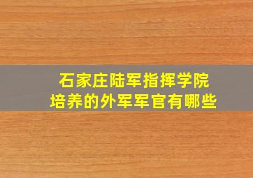 石家庄陆军指挥学院培养的外军军官有哪些