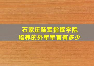 石家庄陆军指挥学院培养的外军军官有多少