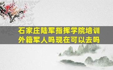 石家庄陆军指挥学院培训外籍军人吗现在可以去吗