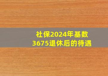 社保2024年基数3675退休后的待遇