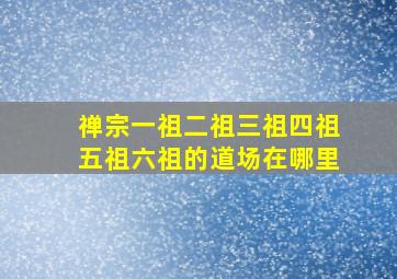 禅宗一祖二祖三祖四祖五祖六祖的道场在哪里