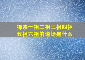 禅宗一祖二祖三祖四祖五祖六祖的道场是什么