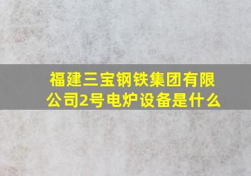 福建三宝钢铁集团有限公司2号电炉设备是什么