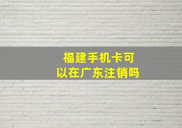 福建手机卡可以在广东注销吗