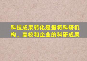 科技成果转化是指将科研机构、高校和企业的科研成果