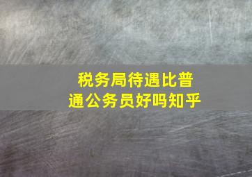 税务局待遇比普通公务员好吗知乎