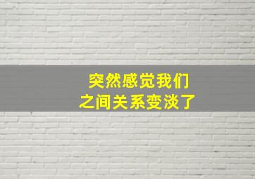 突然感觉我们之间关系变淡了