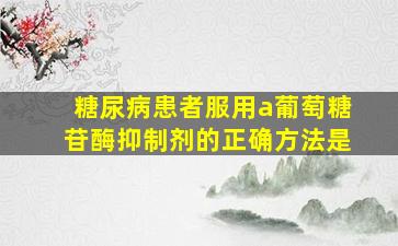 糖尿病患者服用a葡萄糖苷酶抑制剂的正确方法是