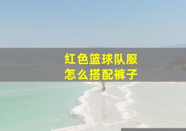 红色篮球队服怎么搭配裤子