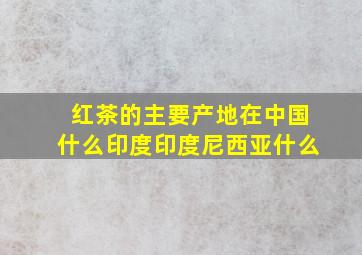 红茶的主要产地在中国什么印度印度尼西亚什么