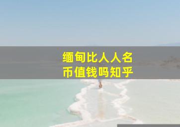 缅甸比人人名币值钱吗知乎