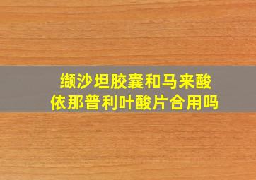 缬沙坦胶囊和马来酸依那普利叶酸片合用吗