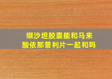 缬沙坦胶囊能和马来酸依那普利片一起和吗