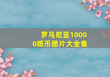 罗马尼亚10000纸币图片大全集