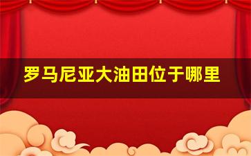 罗马尼亚大油田位于哪里